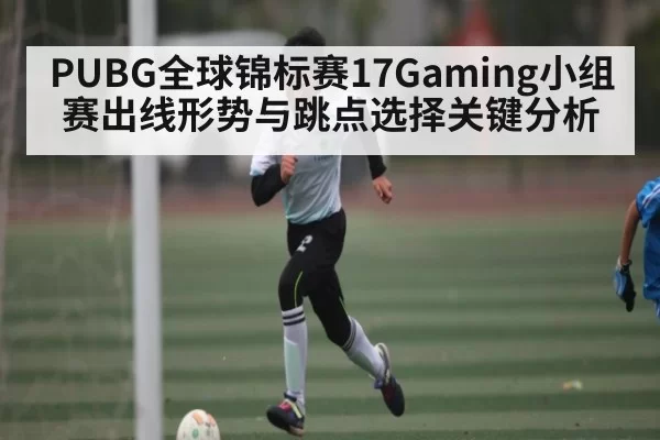 PUBG全球锦标赛17Gaming小组赛出线形势与跳点选择关键分析